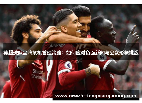 英超球队品牌危机管理策略:如何应对负面新闻与公众形象挑战 英超球队品牌危机管理策略:如何应对负面新闻与公众形象挑战