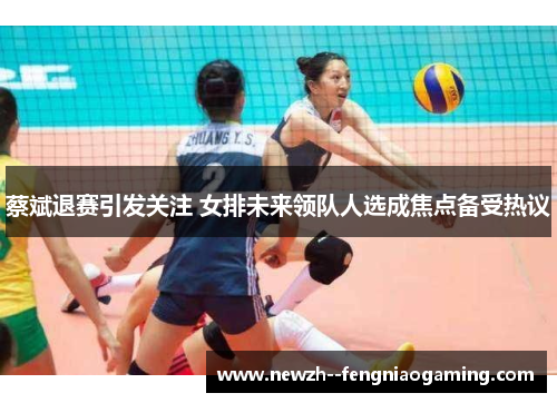 蔡斌退赛引发关注 女排未来领队人选成焦点备受热议