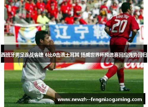 西班牙男足连战告捷 6比0击溃土耳其 扬威世界杯预选赛回应强势回归