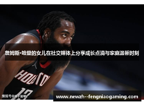 詹姆斯·哈登的女儿在社交媒体上分享成长点滴与家庭温馨时刻 詹姆斯·哈登的女儿在社交媒体上分享成长点滴与家庭温馨时刻