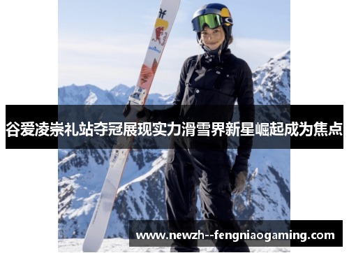 谷爱凌崇礼站夺冠展现实力滑雪界新星崛起成为焦点