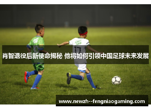 肖智退役后新使命揭秘 他将如何引领中国足球未来发展 肖智退役后新使命揭秘 他将如何引领中国足球未来发展