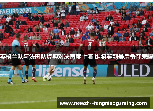 英格兰队与法国队经典对决再度上演 谁将笑到最后争夺荣耀
