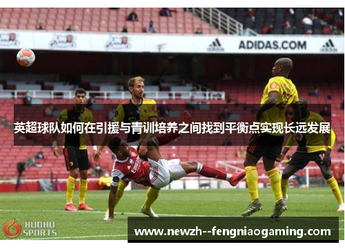 英超球队如何在引援与青训培养之间找到平衡点实现长远发展