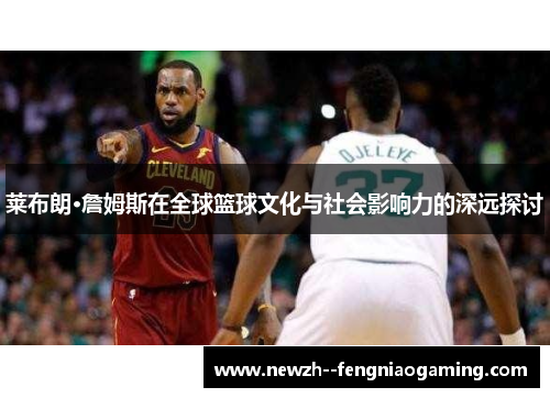 莱布朗·詹姆斯在全球篮球文化与社会影响力的深远探讨 莱布朗·詹姆斯在全球篮球文化与社会影响力的深远探讨