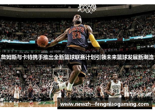 詹姆斯与卡特携手推出全新篮球联赛计划引领未来篮球发展新潮流