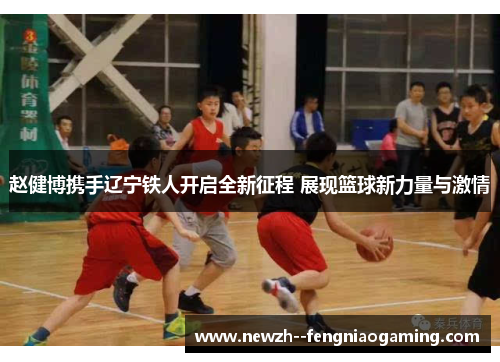 赵健博携手辽宁铁人开启全新征程 展现篮球新力量与激情