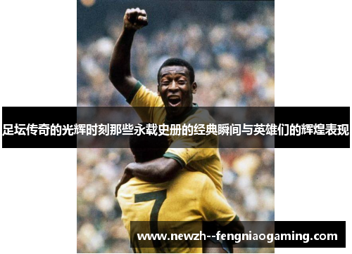 足坛传奇的光辉时刻那些永载史册的经典瞬间与英雄们的辉煌表现