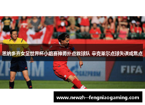 恩纳多齐女足世界杯小组赛神勇扑点救球队 辛克莱尔点球失误成焦点