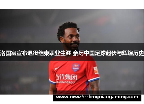 洛国富宣布退役结束职业生涯 亲历中国足球起伏与辉煌历史