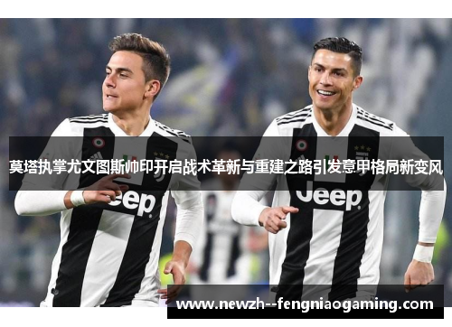 莫塔执掌尤文图斯帅印开启战术革新与重建之路引发意甲格局新变风