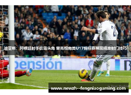 迪亚斯：阿根廷射手崭露头角 曾亮相南美U17锦标赛展现精准射门技巧