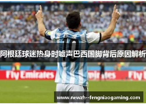 阿根廷球迷热身时嘘声巴西国脚背后原因解析