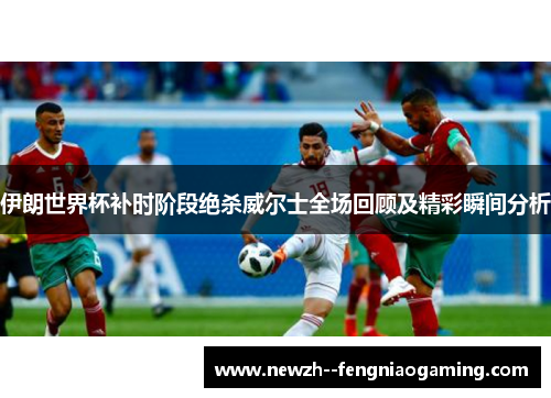 伊朗世界杯补时阶段绝杀威尔士全场回顾及精彩瞬间分析