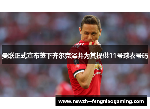 曼联正式宣布签下齐尔克泽并为其提供11号球衣号码 曼联正式宣布签下齐尔克泽并为其提供11号球衣号码