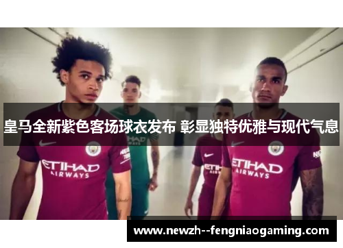 皇马全新紫色客场球衣发布 彰显独特优雅与现代气息 皇马全新紫色客场球衣发布 彰显独特优雅与现代气息
