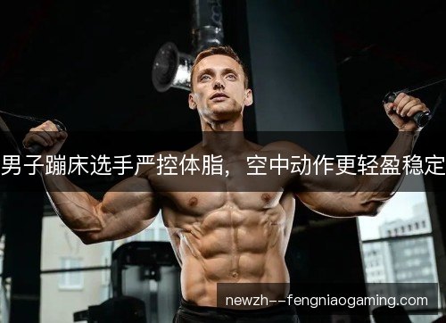 男子蹦床选手严控体脂，空中动作更轻盈稳定