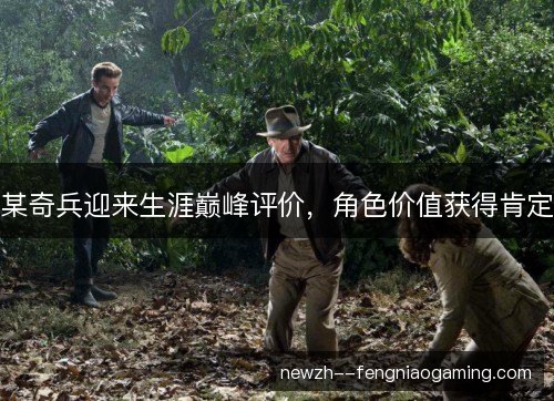 某奇兵迎来生涯巅峰评价,角色价值获得肯定 某奇兵迎来生涯巅峰评价,角色价值获得肯定